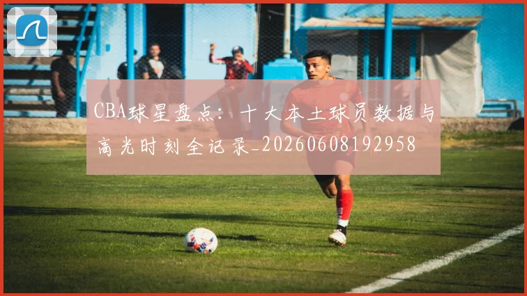 CBA球星盘点：十大本土球员数据与高光时刻全记录_20260608192958
