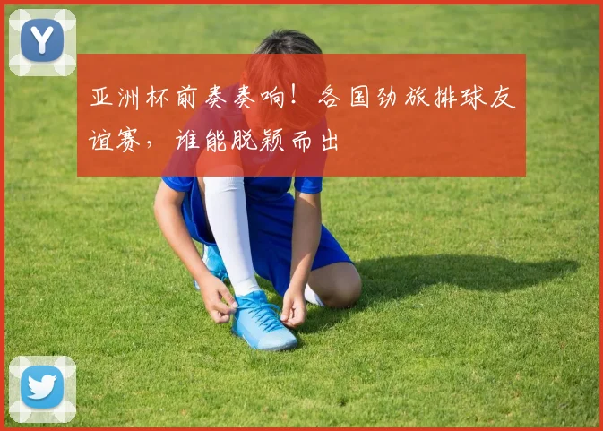 亚洲杯前奏奏响！各国劲旅排球友谊赛，谁能脱颖而出