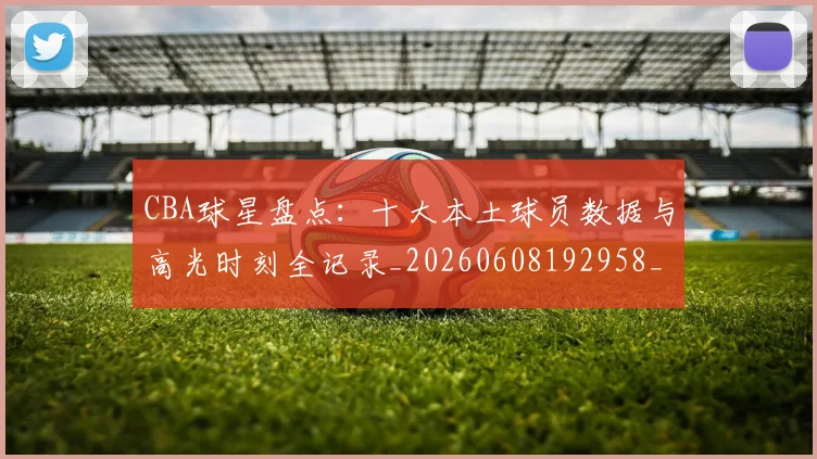 CBA球星盘点：十大本土球员数据与高光时刻全记录_20260608192958_20260702040458