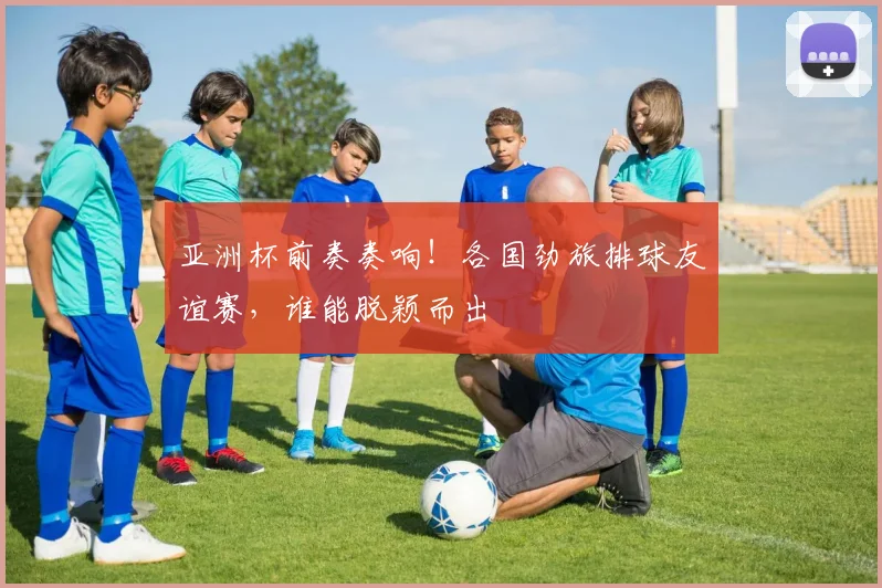 亚洲杯前奏奏响！各国劲旅排球友谊赛，谁能脱颖而出