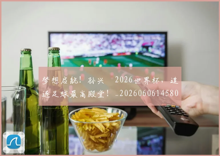 梦想启航！孙兴慜2026世界杯，追逐足球最高殿堂！_20260606145804