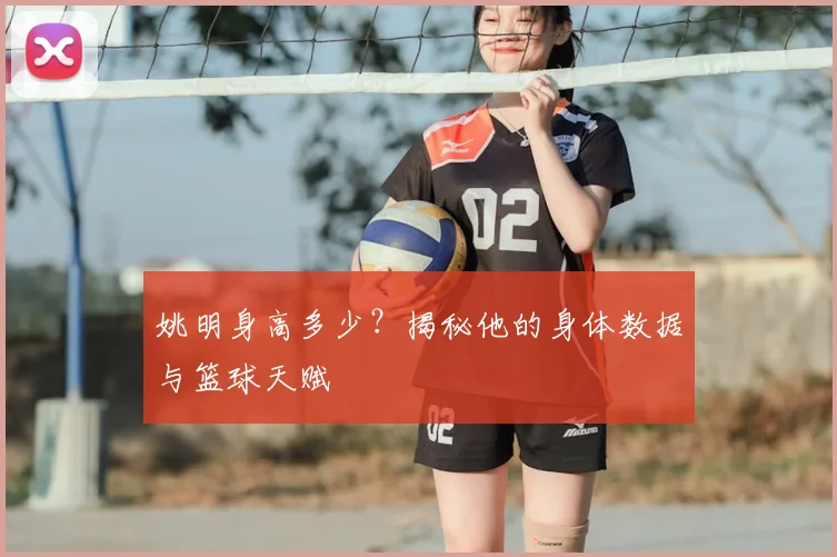姚明身高多少？揭秘他的身体数据与篮球天赋